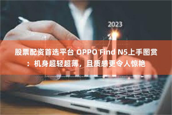 股票配资首选平台 OPPO Find N5上手图赏：机身超轻超薄，且质感更令人惊艳