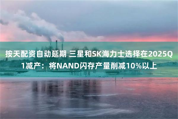 按天配资自动延期 三星和SK海力士选择在2025Q1减产：将NAND闪存产量削减10%以上