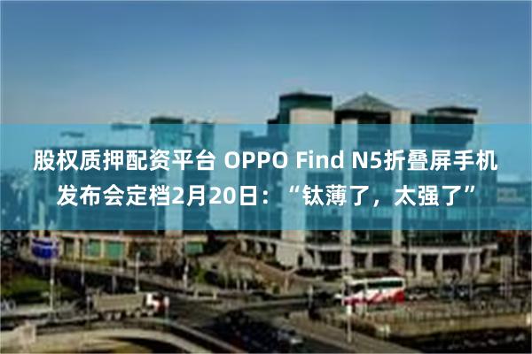 股权质押配资平台 OPPO Find N5折叠屏手机发布会定档2月20日：“钛薄了，太强了”