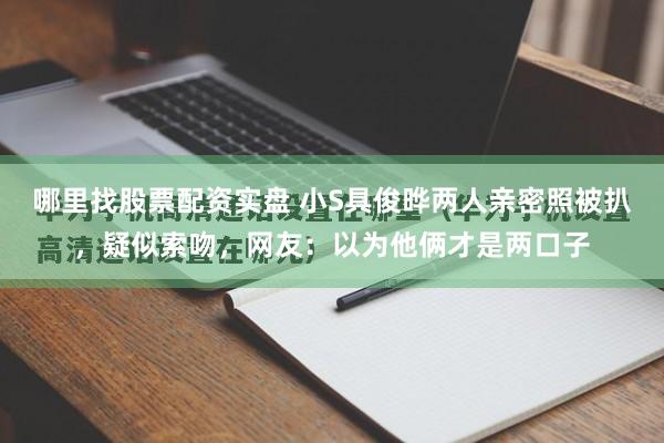 哪里找股票配资实盘 小S具俊晔两人亲密照被扒，疑似索吻，网友：以为他俩才是两口子