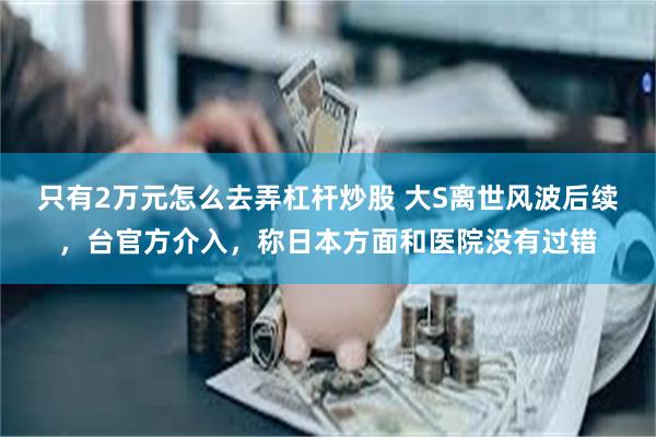 只有2万元怎么去弄杠杆炒股 大S离世风波后续，台官方介入，称日本方面和医院没有过错