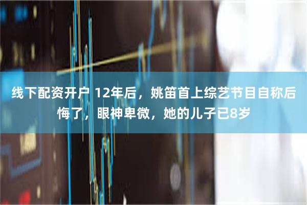 线下配资开户 12年后，姚笛首上综艺节目自称后悔了，眼神卑微，她的儿子已8岁