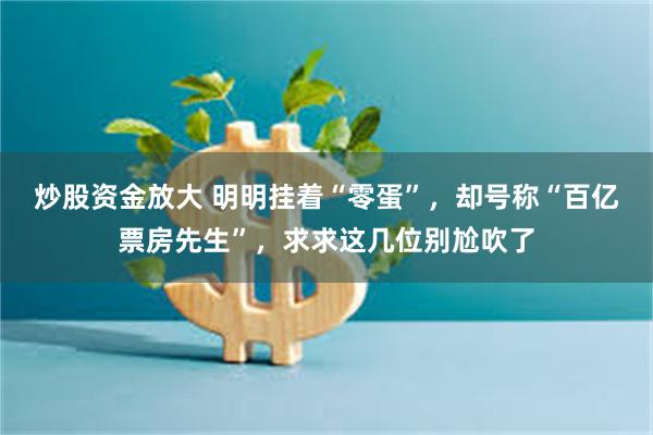 炒股资金放大 明明挂着“零蛋”，却号称“百亿票房先生”，求求这几位别尬吹了