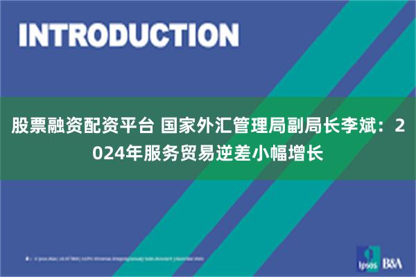 股票融资配资平台 国家外汇管理局副局长李斌：2024年服务贸易逆差小幅增长