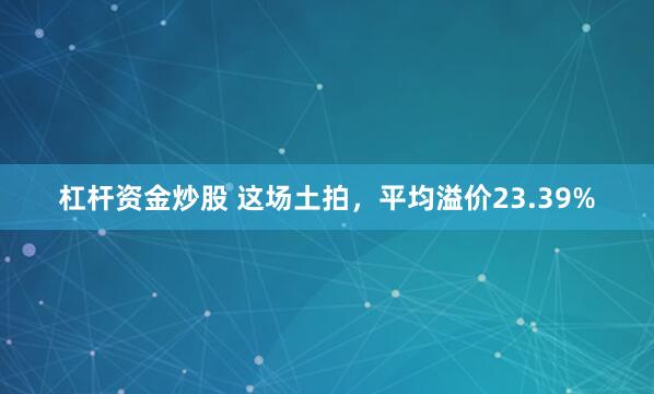 杠杆资金炒股 这场土拍，平均溢价23.39%