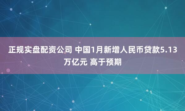 正规实盘配资公司 中国1月新增人民币贷款5.13万亿元 高于预期