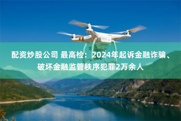 配资炒股公司 最高检：2024年起诉金融诈骗、破坏金融监管秩序犯罪2万余人