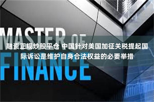 融资正规炒股平仓 中国针对美国加征关税提起国际诉讼是维护自身合法权益的必要举措