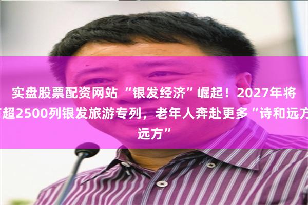 实盘股票配资网站 “银发经济”崛起！2027年将有超2500列银发旅游专列，老年人奔赴更多“诗和远方”