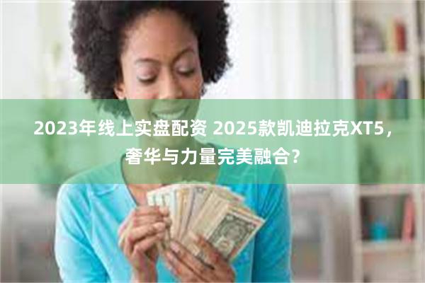 2023年线上实盘配资 2025款凯迪拉克XT5，奢华与力量完美融合？