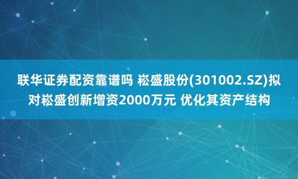 联华证券配资靠谱吗 崧盛股份(301002.SZ)拟对崧盛创新增资2000万元 优化其资产结构