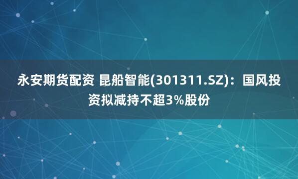 永安期货配资 昆船智能(301311.SZ)：国风投资拟减持不超3%股份