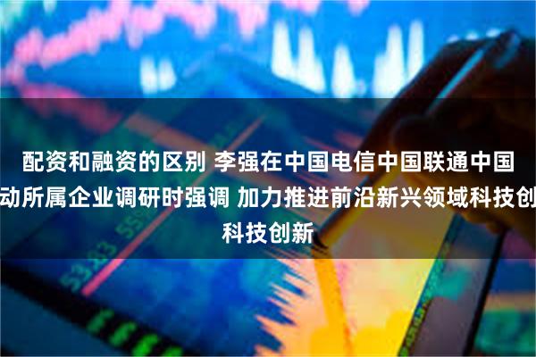 配资和融资的区别 李强在中国电信中国联通中国移动所属企业调研时强调 加力推进前沿新兴领域科技创新