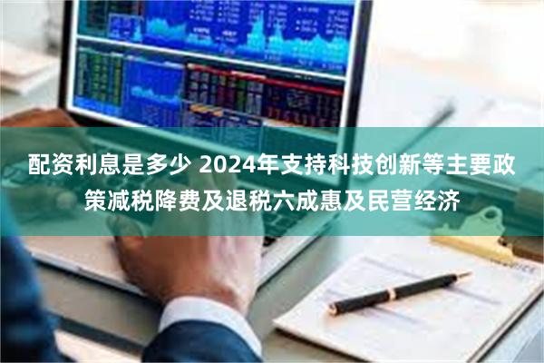 配资利息是多少 2024年支持科技创新等主要政策减税降费及退税六成惠及民营经济