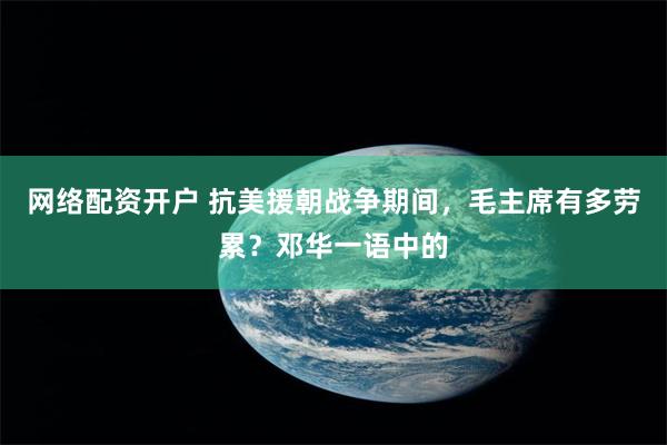 网络配资开户 抗美援朝战争期间，毛主席有多劳累？邓华一语中的