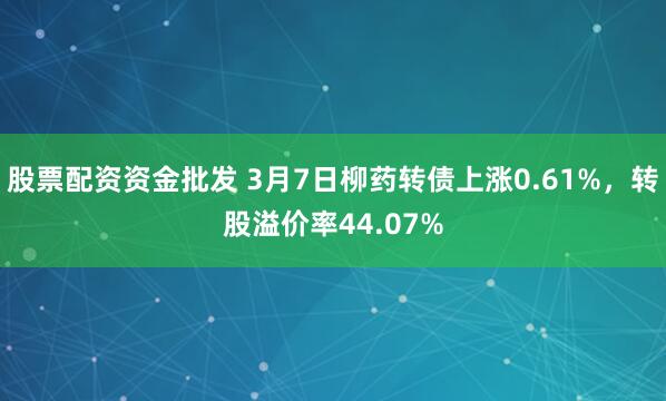 股票配资资金批发 3月7日柳药转债上涨0.61%，转股溢价率44.07%